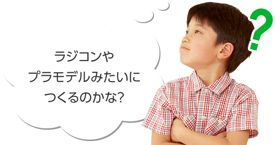 ラジコンやプラモデルみたいにつくるのかな？