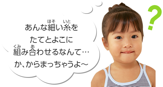 あんな細い糸をたてとよこに組み合わせるなて……か、からまっちゃうよ～