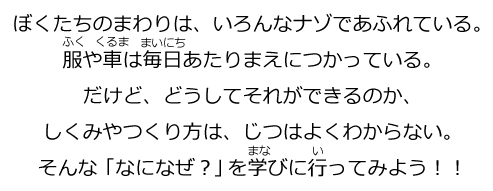 ぼくたちのまわりは、いろんなナゾであふれている。服や車は毎日あたりまえにつかっている。だけど、どうしてそれができるのか、しくみやつくり方は、じつはよくわからない。そんな「なになぜ？」を学びにいってみよう！！