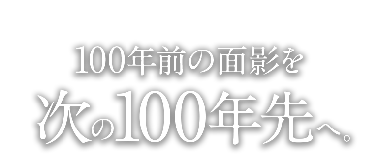 100年前の面影を次の100年先へ。